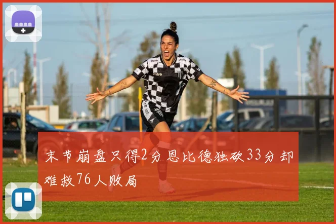 末节崩盘只得2分恩比德独砍33分却难救76人败局