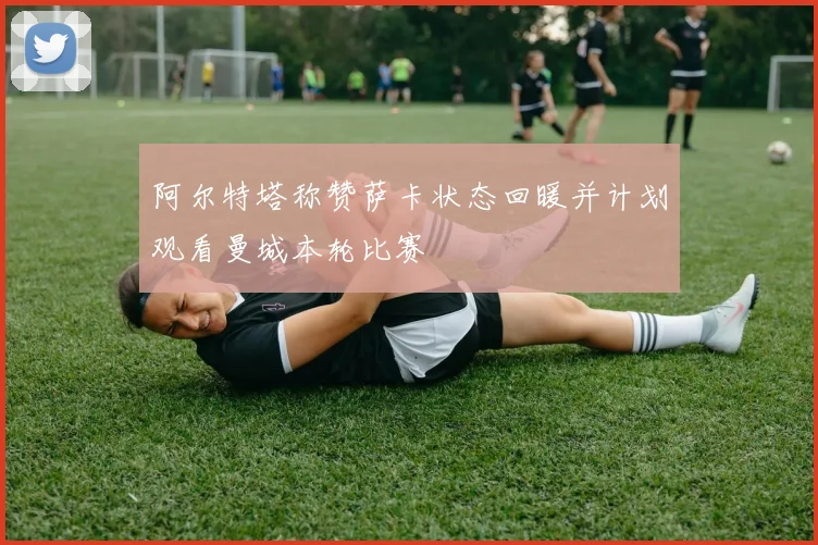 阿尔特塔称赞萨卡状态回暖并计划观看曼城本轮比赛
