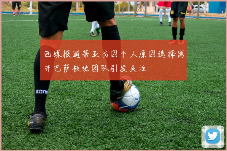 西媒报道蒂亚戈因个人原因选择离开巴萨教练团队引发关注
