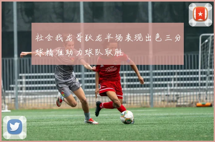 社会我龙哥狄龙半场表现出色三分球精准助力球队取胜
