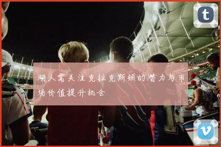 湖人需关注克拉克斯顿的潜力与市场价值提升机会