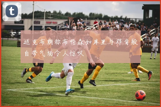 迈克布朗称布伦森如库里与邓肯般自带气场令人惊叹