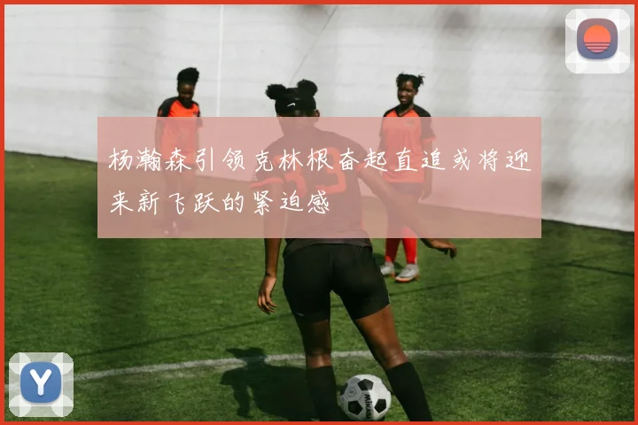 杨瀚森引领克林根奋起直追或将迎来新飞跃的紧迫感