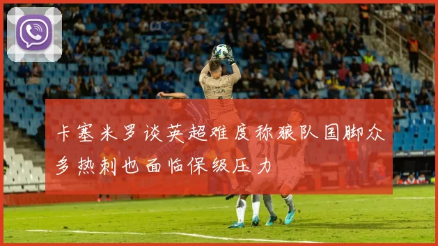 卡塞米罗谈英超难度称狼队国脚众多热刺也面临保级压力
