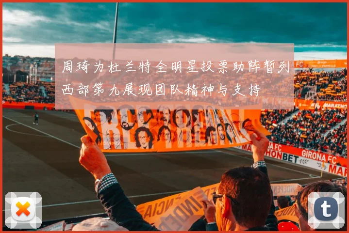 周琦为杜兰特全明星投票助阵暂列西部第九展现团队精神与支持