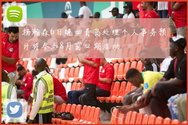 杨瀚森6日晚回青岛处理个人事务预计将参加8月窗口期活动