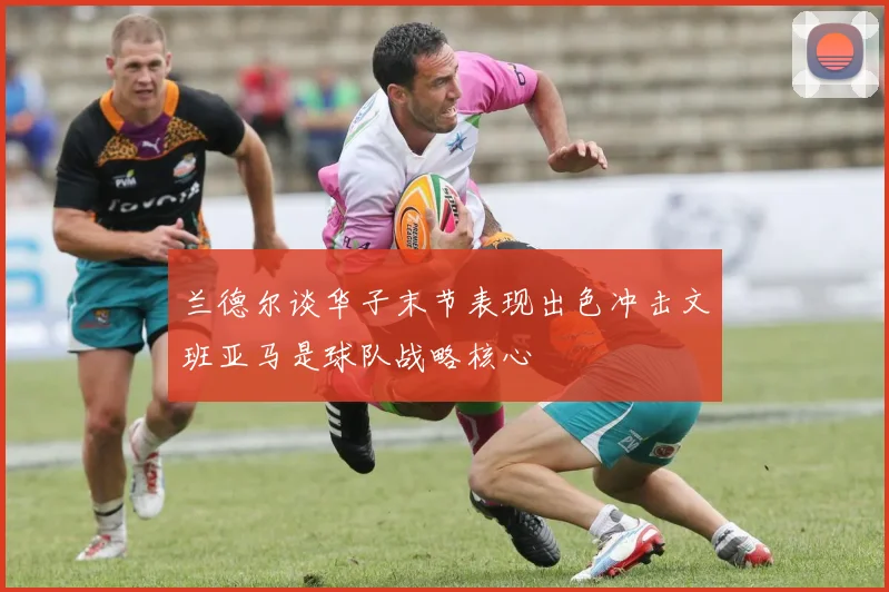 兰德尔谈华子末节表现出色冲击文班亚马是球队战略核心