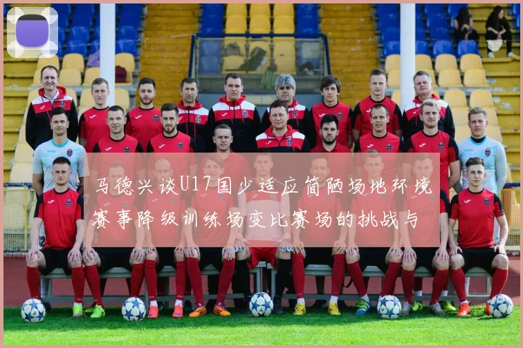 马德兴谈U17国少适应简陋场地环境赛事降级训练场变比赛场的挑战与应对